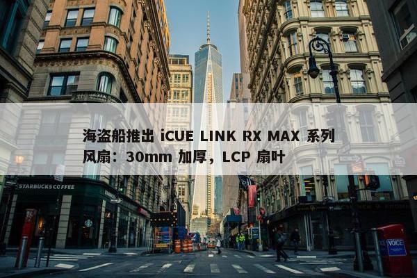 海盗船推出 iCUE LINK RX MAX 系列风扇：30mm 加厚，LCP 扇叶