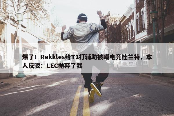 爆了！Rekkles给T1打辅助被嘲电竞杜兰特，本人反驳：LEC抛弃了我