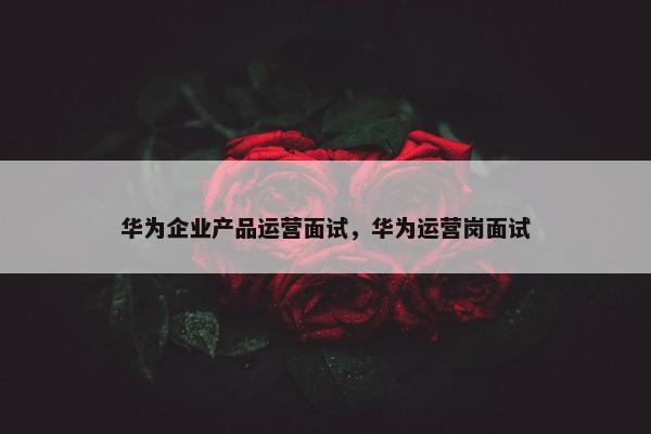 华为企业产品运营面试，华为运营岗面试