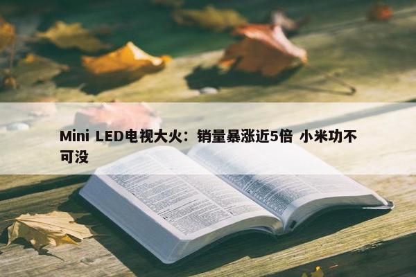 Mini LED电视大火：销量暴涨近5倍 小米功不可没