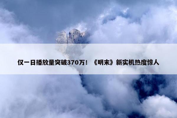 仅一日播放量突破370万！《明末》新实机热度惊人