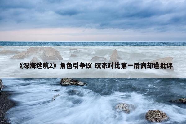 《深海迷航2》角色引争议 玩家对比第一后裔却遭批评