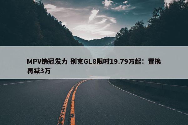 MPV销冠发力 别克GL8限时19.79万起：置换再减3万