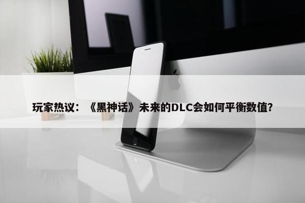 玩家热议：《黑神话》未来的DLC会如何平衡数值？