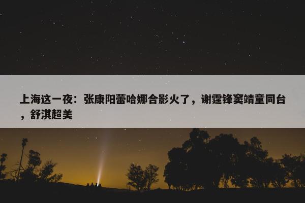 上海这一夜：张康阳蕾哈娜合影火了，谢霆锋窦靖童同台，舒淇超美