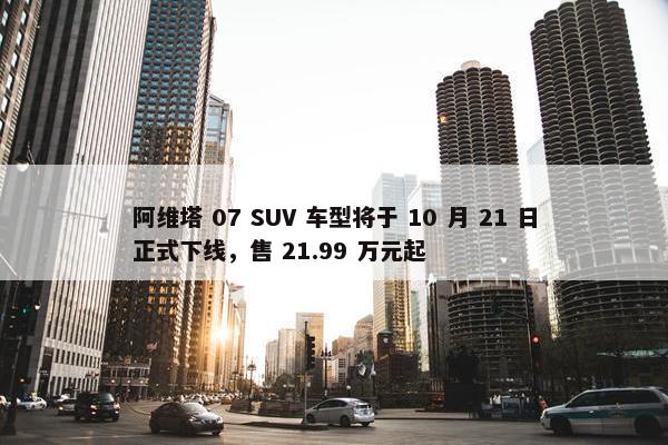 阿维塔 07 SUV 车型将于 10 月 21 日正式下线，售 21.99 万元起