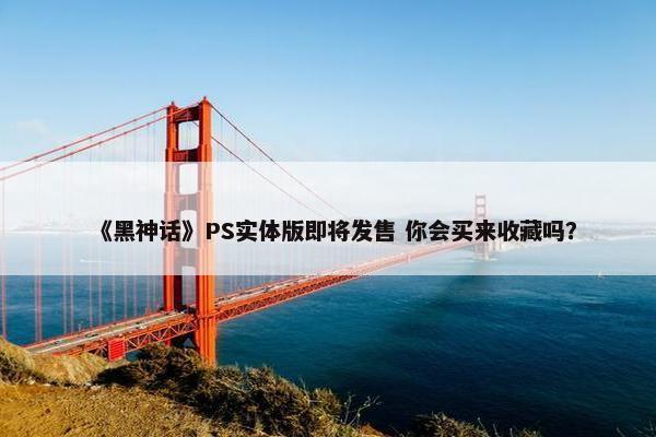 《黑神话》PS实体版即将发售 你会买来收藏吗？