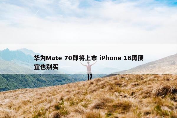 华为Mate 70即将上市 iPhone 16再便宜也别买