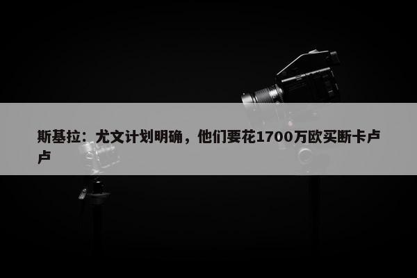 斯基拉：尤文计划明确，他们要花1700万欧买断卡卢卢