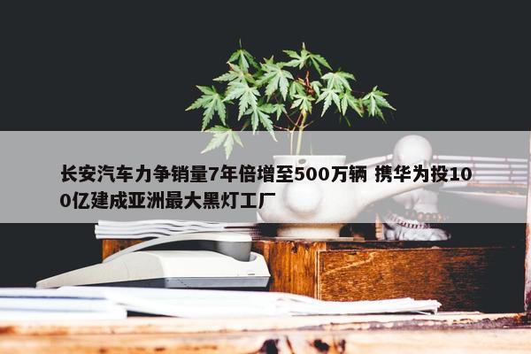 长安汽车力争销量7年倍增至500万辆 携华为投100亿建成亚洲最大黑灯工厂