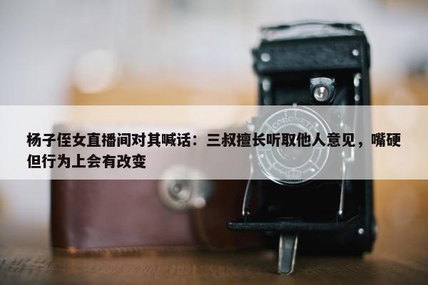 杨子侄女直播间对其喊话：三叔擅长听取他人意见，嘴硬但行为上会有改变