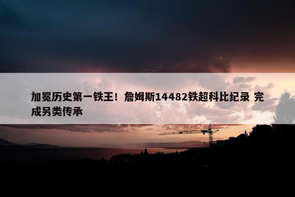 加冕历史第一铁王！詹姆斯14482铁超科比纪录 完成另类传承