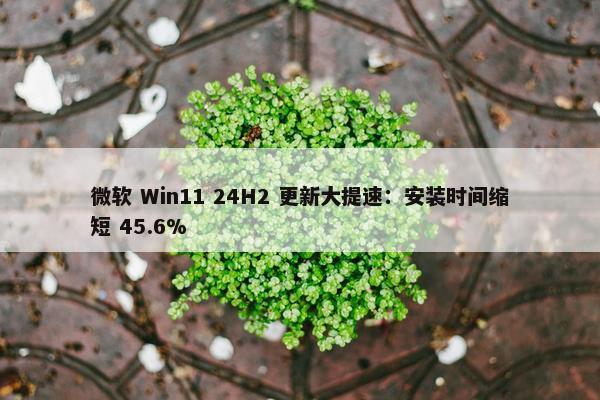 微软 Win11 24H2 更新大提速：安装时间缩短 45.6%