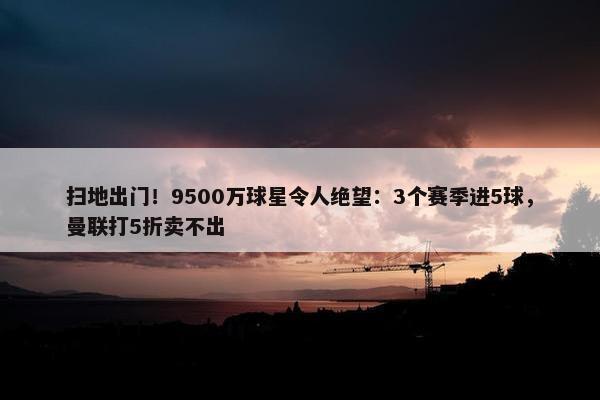 扫地出门！9500万球星令人绝望：3个赛季进5球，曼联打5折卖不出