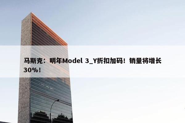 马斯克：明年Model 3_Y折扣加码！销量将增长30%！