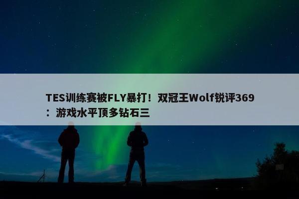 TES训练赛被FLY暴打！双冠王Wolf锐评369：游戏水平顶多钻石三