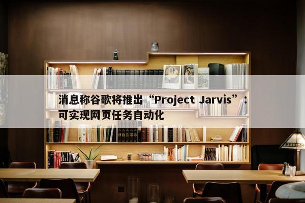 消息称谷歌将推出“Project Jarvis”：可实现网页任务自动化