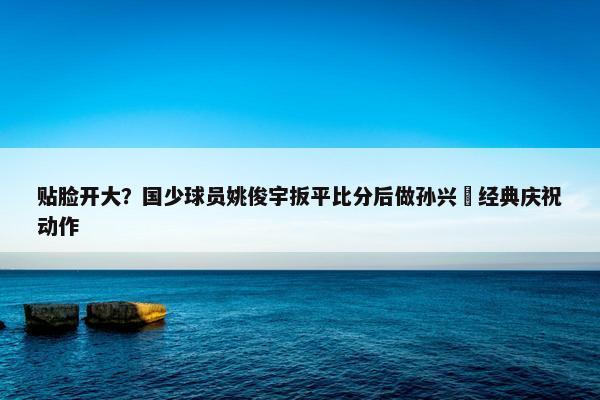 贴脸开大？国少球员姚俊宇扳平比分后做孙兴慜经典庆祝动作