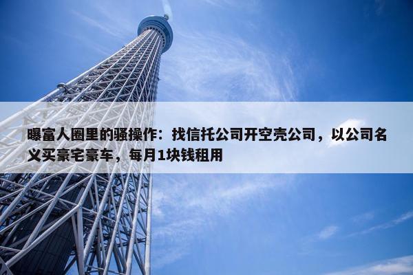 曝富人圈里的骚操作：找信托公司开空壳公司，以公司名义买豪宅豪车，每月1块钱租用