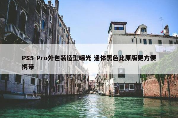 PS5 Pro外包装造型曝光 通体黑色比原版更方便携带