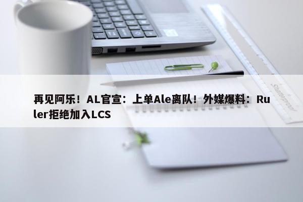 再见阿乐！AL官宣：上单Ale离队！外媒爆料：Ruler拒绝加入LCS