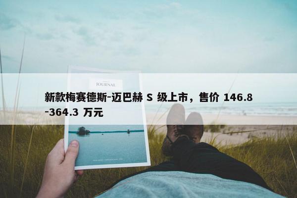 新款梅赛德斯-迈巴赫 S 级上市，售价 146.8-364.3 万元