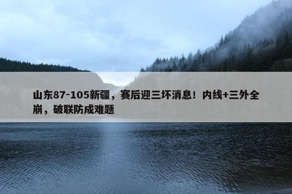 山东87-105新疆，赛后迎三坏消息！内线+三外全崩，破联防成难题