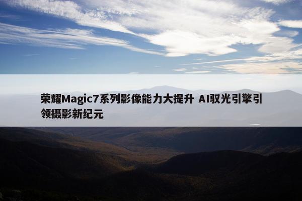 荣耀Magic7系列影像能力大提升 AI驭光引擎引领摄影新纪元