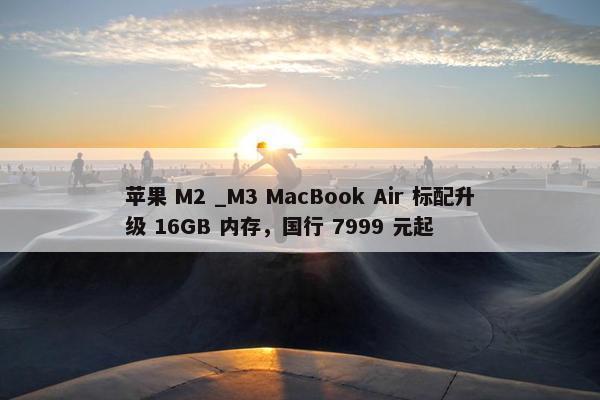 苹果 M2 _M3 MacBook Air 标配升级 16GB 内存，国行 7999 元起