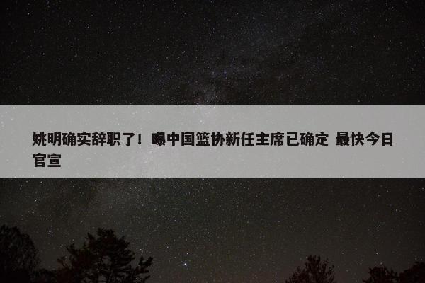 姚明确实辞职了！曝中国篮协新任主席已确定 最快今日官宣