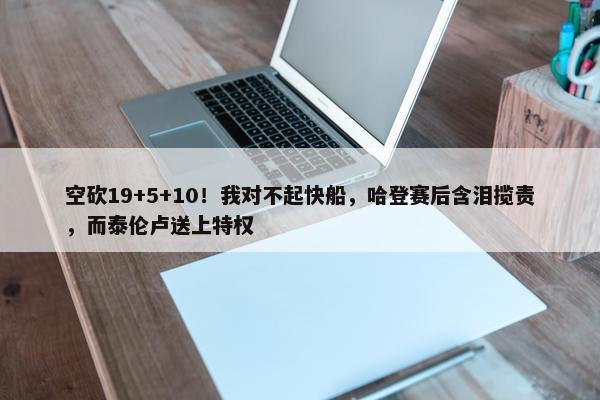 空砍19+5+10！我对不起快船，哈登赛后含泪揽责，而泰伦卢送上特权