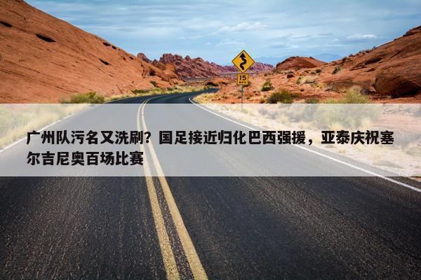 广州队污名又洗刷？国足接近归化巴西强援，亚泰庆祝塞尔吉尼奥百场比赛