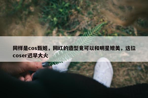 同样是cos甄姬，网红的造型竟可以和明星媲美，这位coser迟早大火