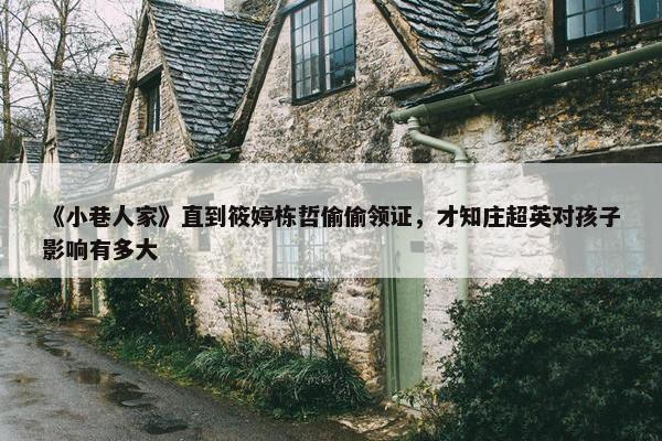 《小巷人家》直到筱婷栋哲偷偷领证，才知庄超英对孩子影响有多大