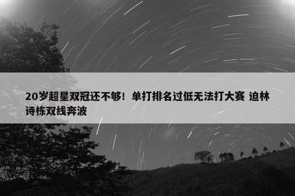 20岁超星双冠还不够！单打排名过低无法打大赛 迫林诗栋双线奔波