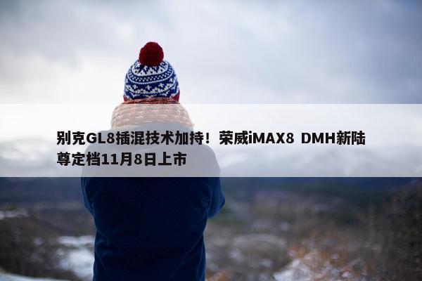 别克GL8插混技术加持！荣威iMAX8 DMH新陆尊定档11月8日上市