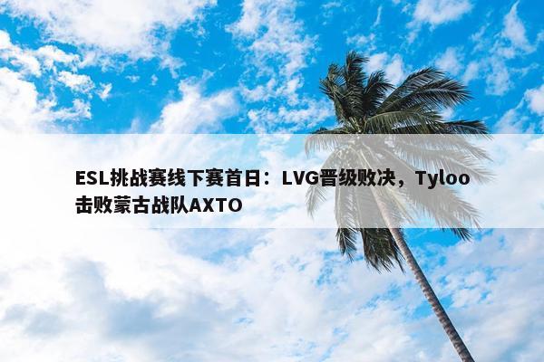 ESL挑战赛线下赛首日：LVG晋级败决，Tyloo击败蒙古战队AXTO