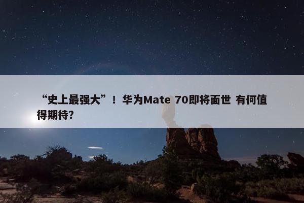 “史上最强大”！华为Mate 70即将面世 有何值得期待？