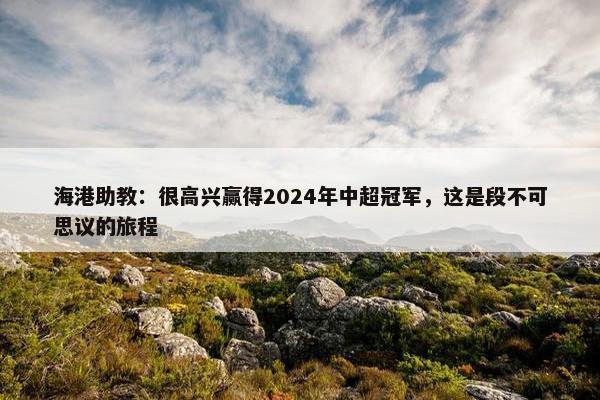 海港助教：很高兴赢得2024年中超冠军，这是段不可思议的旅程