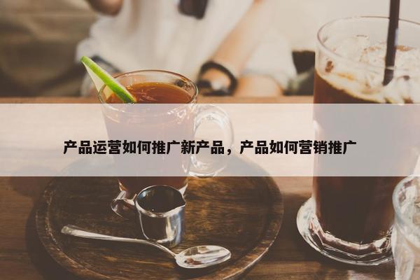 产品运营如何推广新产品，产品如何营销推广