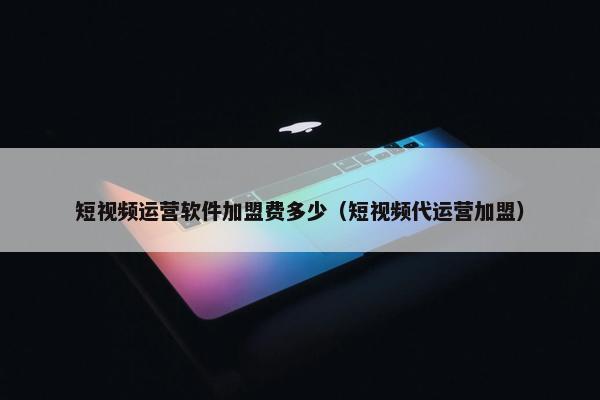 短视频运营软件加盟费多少（短视频代运营加盟）