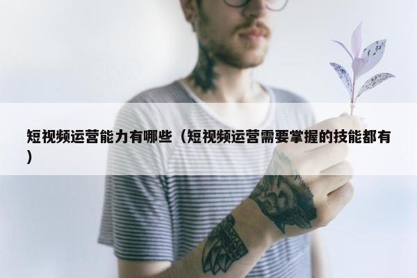 短视频运营能力有哪些（短视频运营需要掌握的技能都有）