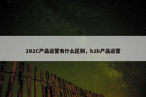 2B2C产品运营有什么区别，b2b产品运营