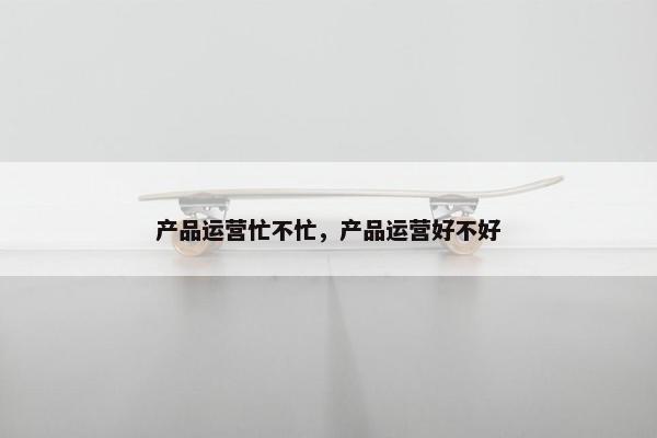 产品运营忙不忙，产品运营好不好