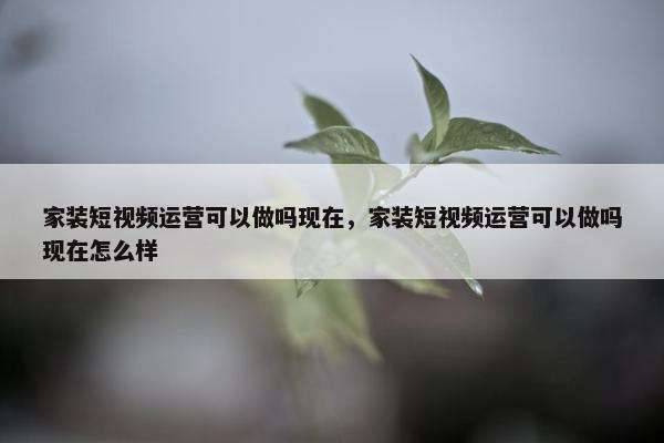 家装短视频运营可以做吗现在，家装短视频运营可以做吗现在怎么样