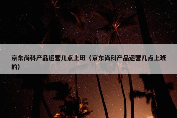 京东尚科产品运营几点上班（京东尚科产品运营几点上班的）