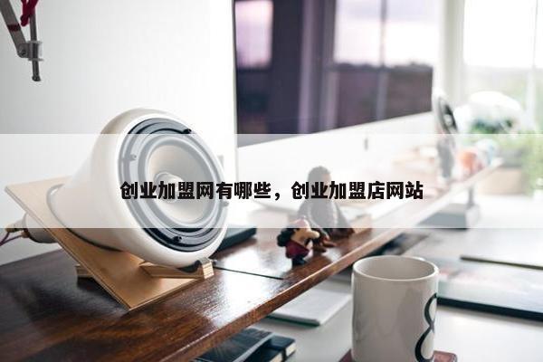 创业加盟网有哪些，创业加盟店网站