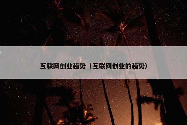 互联网创业趋势（互联网创业的趋势）