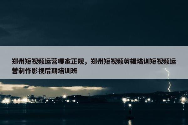 郑州短视频运营哪家正规，郑州短视频剪辑培训短视频运营制作影视后期培训班