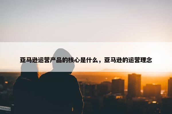 亚马逊运营产品的核心是什么，亚马逊的运营理念